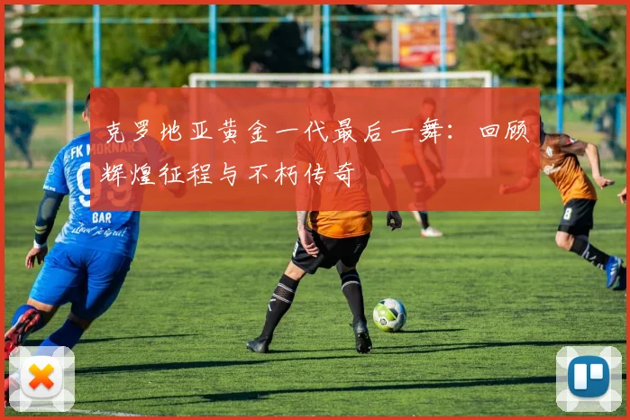 克罗地亚黄金一代最后一舞：回顾辉煌征程与不朽传奇