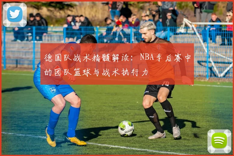 德国队战术精髓解读：NBA季后赛中的团队篮球与战术执行力