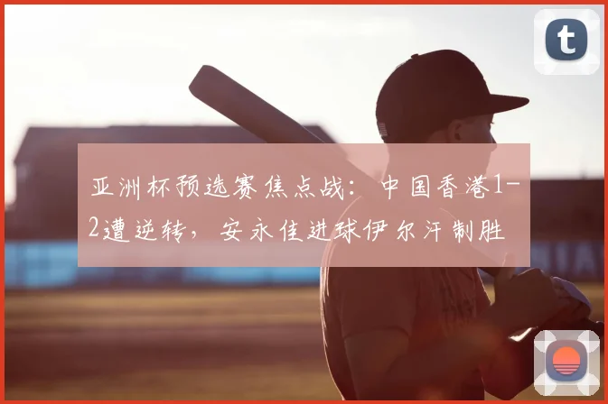 亚洲杯预选赛焦点战：中国香港1-2遭逆转，安永佳进球伊尔汗制胜
