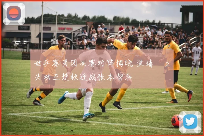 世乒赛男团决赛对阵揭晓 梁靖崑立头功王楚钦迎战张本智和