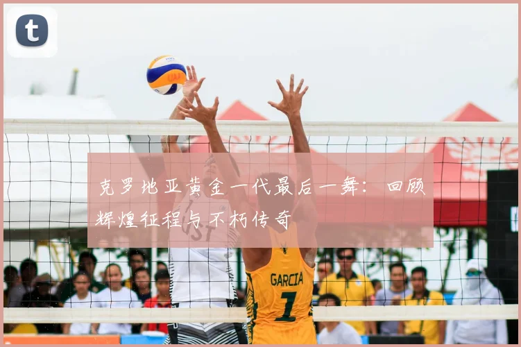 克罗地亚黄金一代最后一舞：回顾辉煌征程与不朽传奇