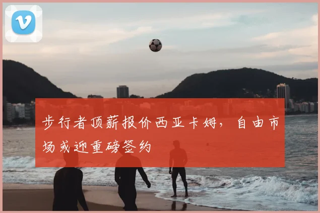 步行者顶薪报价西亚卡姆，自由市场或迎重磅签约