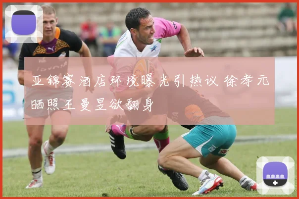 亚锦赛酒店环境曝光引热议 徐孝元晒照王曼昱欲翻身