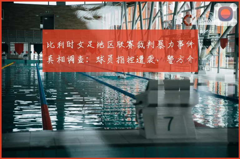 比利时女足地区联赛裁判暴力事件真相调查:球员指控遭袭,警方介入细节曝光