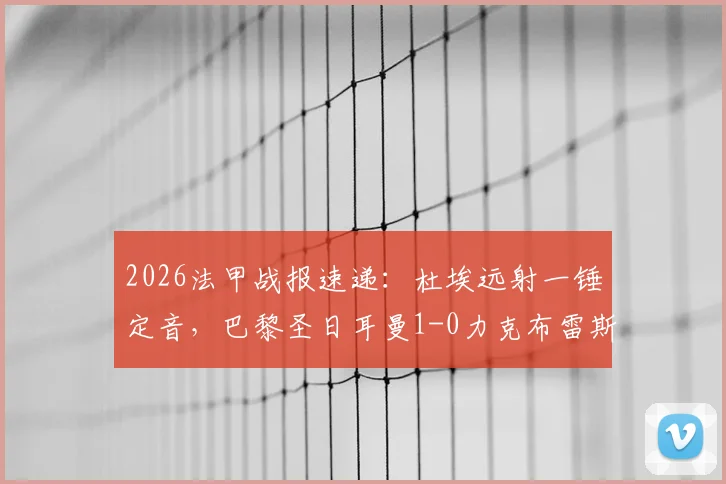 2026法甲战报速递：杜埃远射一锤定音，巴黎圣日耳曼1-0力克布雷斯特，下轮不败即可锁定冠军奖杯
