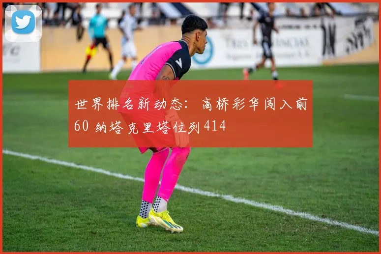 世界排名新动态：高桥彩华闯入前60 纳塔克里塔位列414