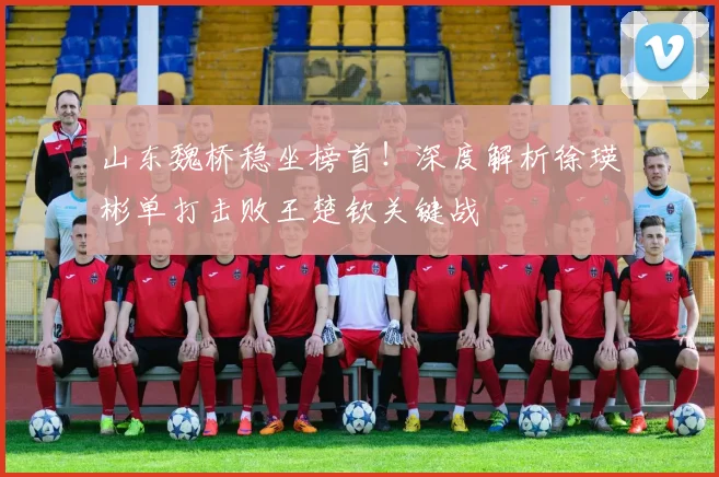 山东魏桥稳坐榜首！深度解析徐瑛彬单打击败王楚钦关键战
