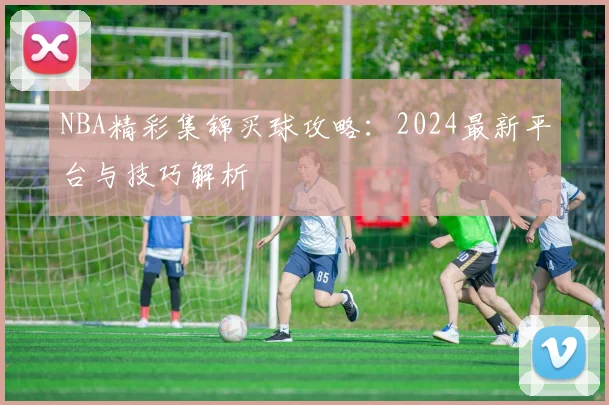 NBA精彩集锦买球攻略：2024最新平台与技巧解析