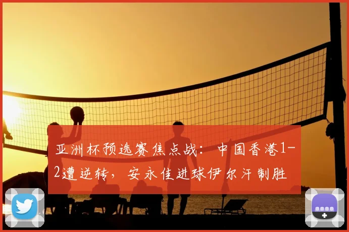 亚洲杯预选赛焦点战：中国香港1-2遭逆转，安永佳进球伊尔汗制胜