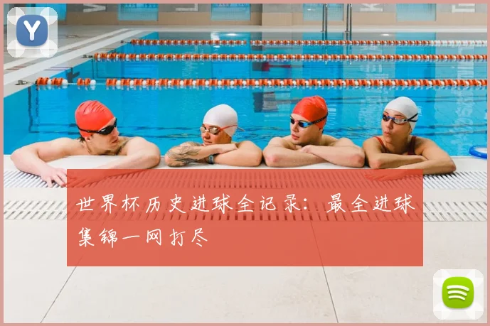 世界杯历史进球全记录：最全进球集锦一网打尽