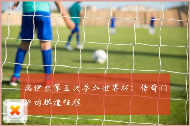 诺伊尔第五次参加世界杯:传奇门将的辉煌征程