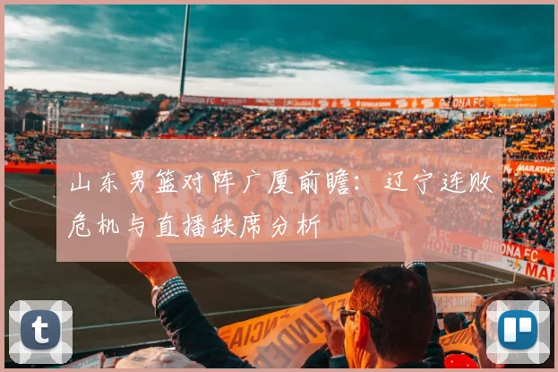 山东男篮对阵广厦前瞻：辽宁连败危机与直播缺席分析