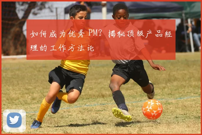 如何成为优秀 PM？揭秘顶级产品经理的工作方法论