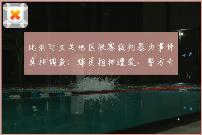 比利时女足地区联赛裁判暴力事件真相调查：球员指控遭袭，警方介入细节曝光