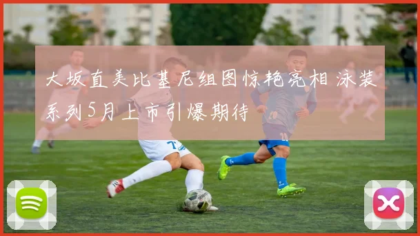 大坂直美比基尼组图惊艳亮相 泳装系列5月上市引爆期待