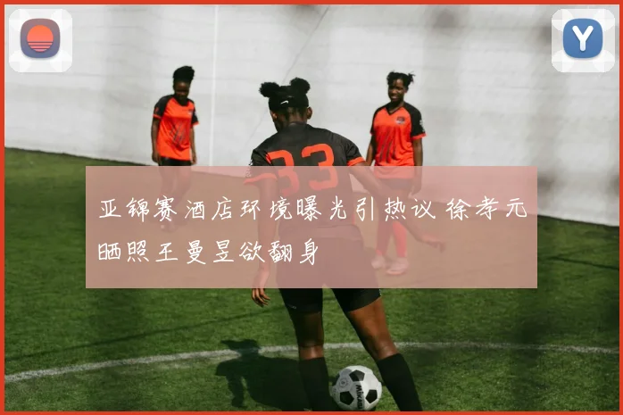 亚锦赛酒店环境曝光引热议 徐孝元晒照王曼昱欲翻身