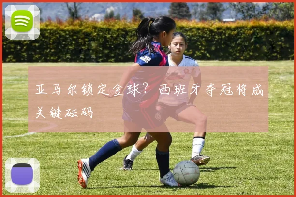 亚马尔锁定金球？西班牙夺冠将成关键砝码